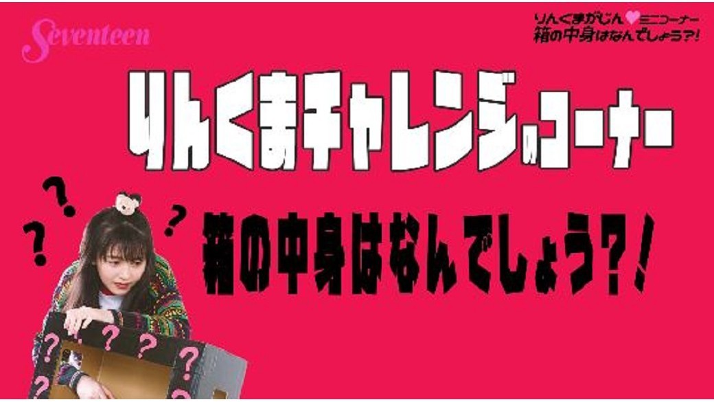 久間田琳加連載☆『りんくまがじん』ミニコーナー☆毎回何かにチャレンジする連載内コーナー「りんくま LJK ちゃれんじ」のオフショ動画だよ♡　今回は「箱の中身はなんでしょう？」。超ービビりなりんくまに注目♡