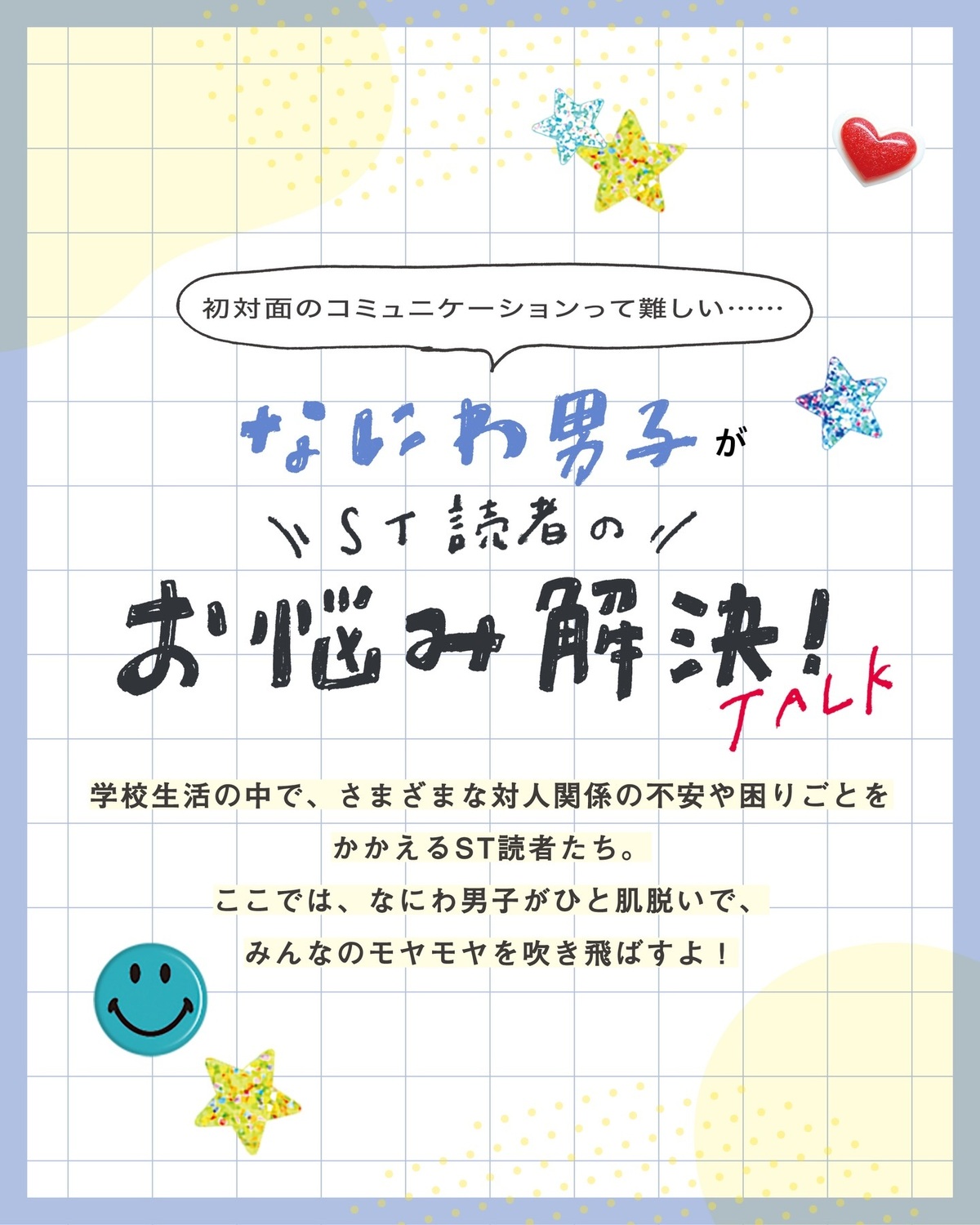 なにわ男子がST読者のお悩みを解決💡✨新学期がスタート🏫🌸学校生活の中でさまざまな対人関係の不安や困りごとを抱えているST読者たち。なにわ男子がひと肌脱いでみんなのもやもやを吹き飛ばしちゃいます！！💨